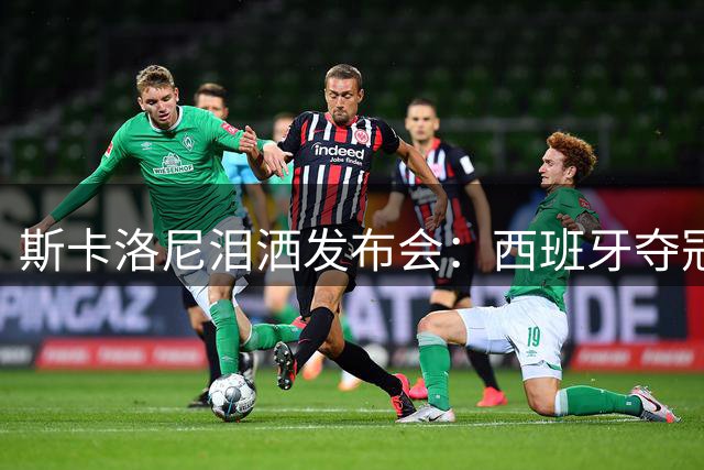 斯卡洛尼泪洒发布会：西班牙夺冠当之无愧 红牌成决赛转折点