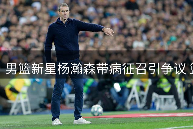 男篮新星杨瀚森带病征召引争议 篮协用人策略遭质疑