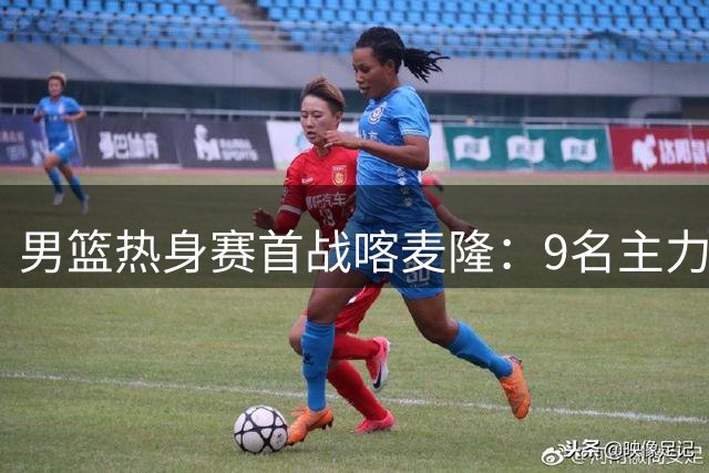 男篮热身赛首战喀麦隆：9名主力稳坐钓鱼台 两新星或迎处子秀