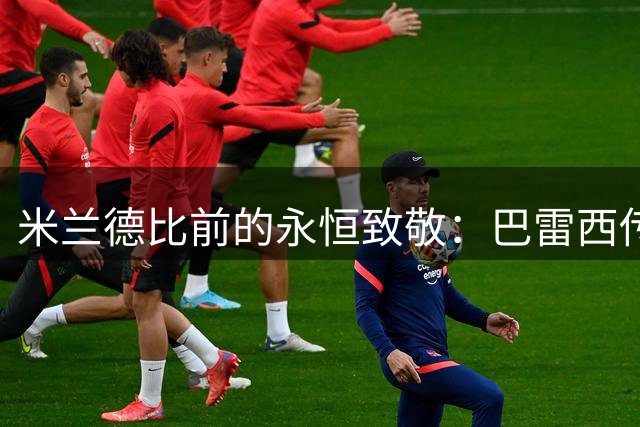 米兰德比前的永恒致敬：巴雷西传奇跨越世纪情仇